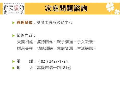 辦理單位：基隆家庭扶助中心  服務項目： 提供貧困兒童少年經濟扶助; 提供受虐兒童少年保護處遇;  提供不幸的兒童少年寄養家庭。